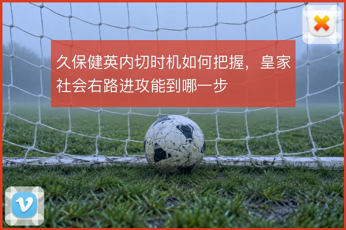 久保健英内切时机如何把握，皇家社会右路进攻能到哪一步