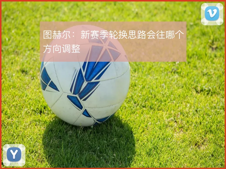 图赫尔：新赛季轮换思路会往哪个方向调整