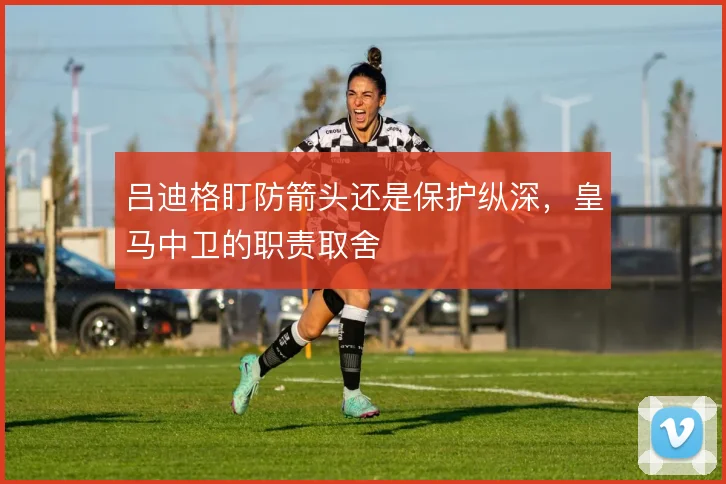 吕迪格盯防箭头还是保护纵深，皇马中卫的职责取舍