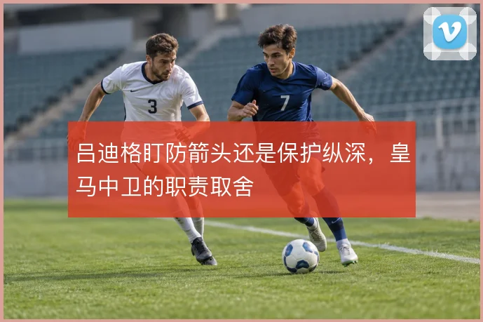 吕迪格盯防箭头还是保护纵深，皇马中卫的职责取舍