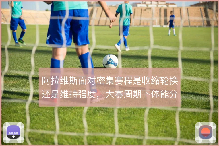 阿拉维斯面对密集赛程是收缩轮换还是维持强度，大赛周期下体能分配成难题