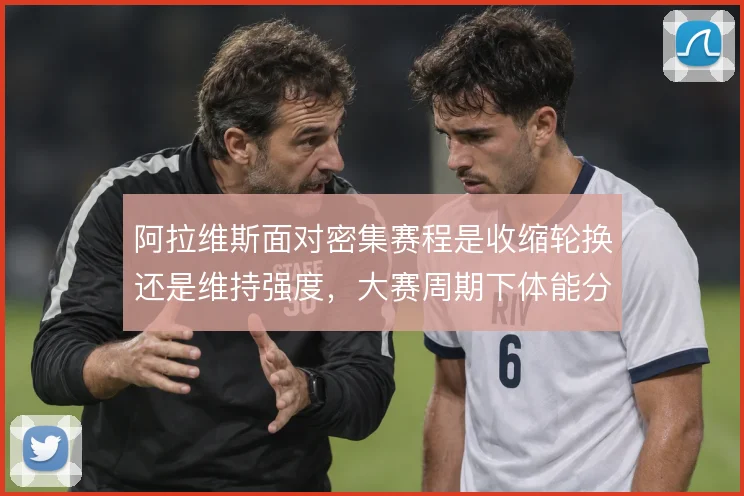 阿拉维斯面对密集赛程是收缩轮换还是维持强度，大赛周期下体能分配成难题