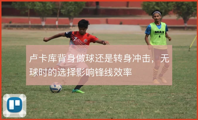 卢卡库背身做球还是转身冲击，无球时的选择影响锋线效率