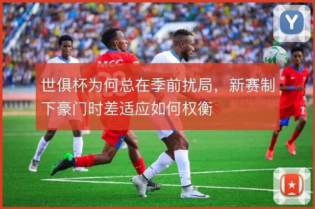 世俱杯为何总在季前扰局，新赛制下豪门时差适应如何权衡