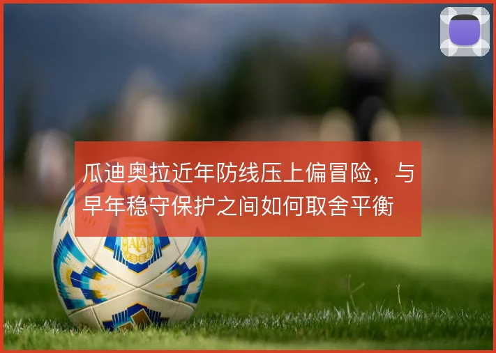 瓜迪奥拉近年防线压上偏冒险，与早年稳守保护之间如何取舍平衡