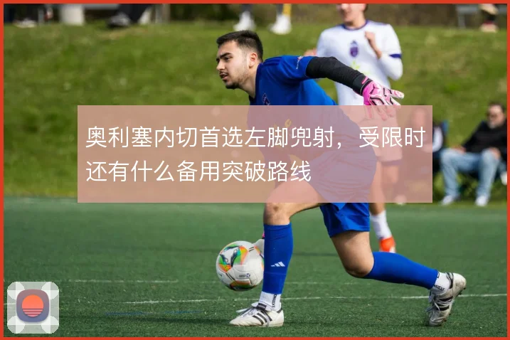 奥利塞内切首选左脚兜射，受限时还有什么备用突破路线