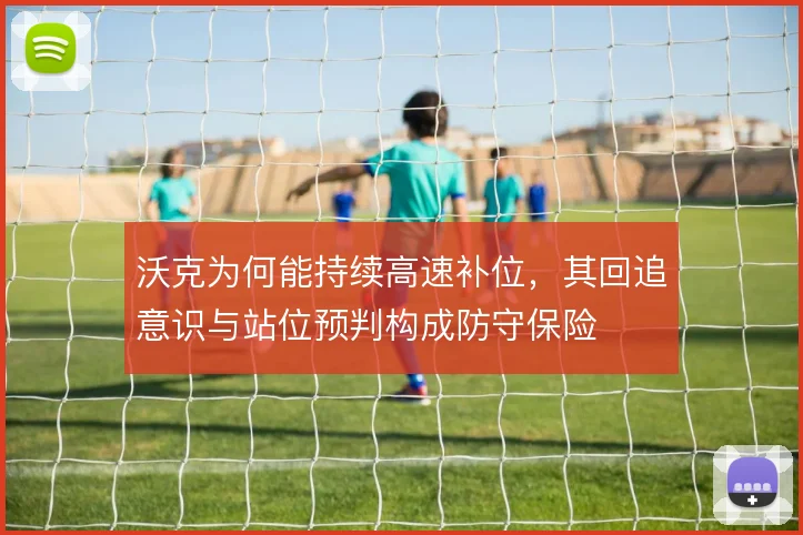 沃克为何能持续高速补位,其回追意识与站位预判构成防守保险